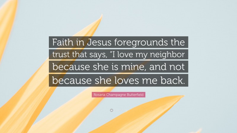 Rosaria Champagne Butterfield Quote: “Faith in Jesus foregrounds the trust that says, “I love my neighbor because she is mine, and not because she loves me back.”