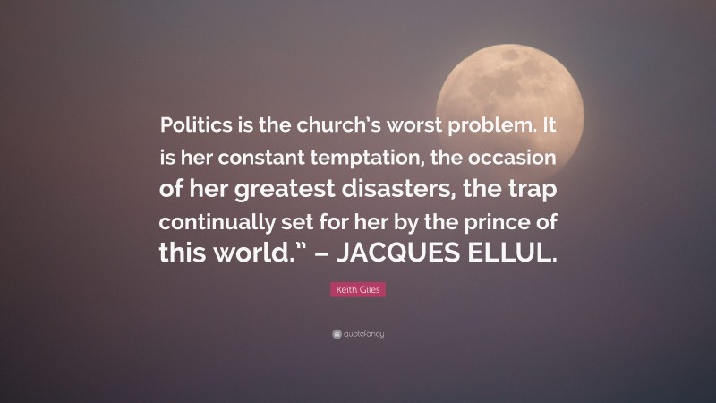 Keith Giles Quote: “Politics is the church’s worst problem. It is her constant temptation, the occasion of her greatest disasters, the trap continually set for her by the prince of this world.” – JACQUES ELLUL.”