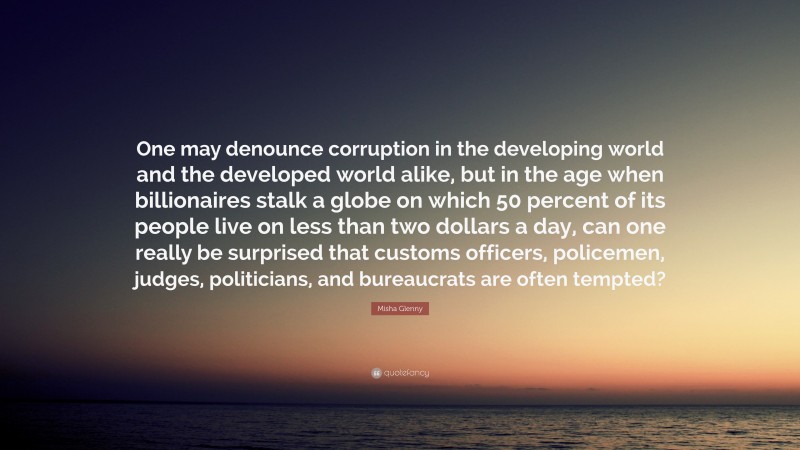 Misha Glenny Quote: “One may denounce corruption in the developing world and the developed world alike, but in the age when billionaires stalk a globe on which 50 percent of its people live on less than two dollars a day, can one really be surprised that customs officers, policemen, judges, politicians, and bureaucrats are often tempted?”