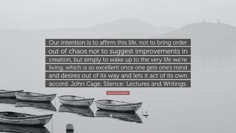 Adreanna Limbach Quote: “Our intention is to affirm this life, not to bring order out of chaos nor to suggest improvements in creation, but simply to wake up to the very life we’re living, which is so excellent once one gets one’s mind and desires out of its way and lets it act of its own accord. John Cage, Silence: Lectures and Writings.”