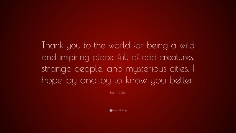 Laini Taylor Quote: “Thank you to the world for being a wild and inspiring place, full of odd creatures, strange people, and mysterious cities. I hope by and by to know you better.”