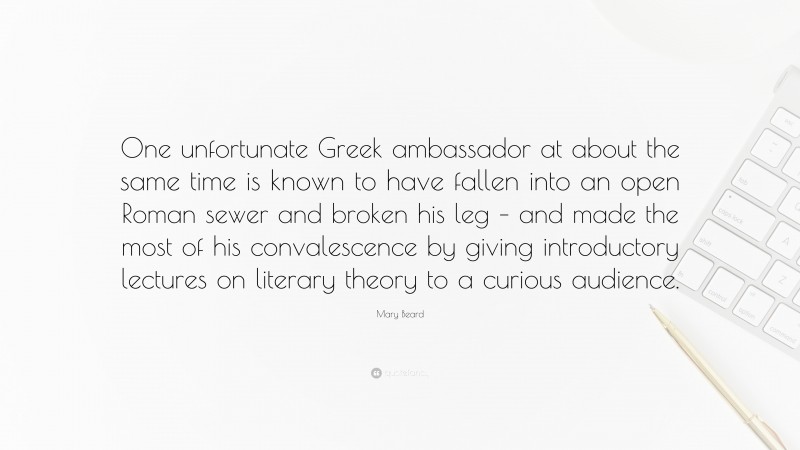 Mary Beard Quote: “One unfortunate Greek ambassador at about the same time is known to have fallen into an open Roman sewer and broken his leg – and made the most of his convalescence by giving introductory lectures on literary theory to a curious audience.”