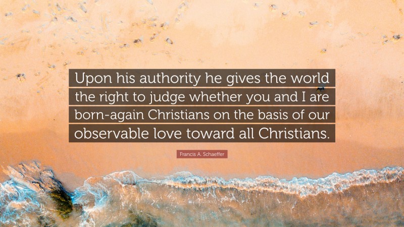 Francis A. Schaeffer Quote: “Upon his authority he gives the world the right to judge whether you and I are born-again Christians on the basis of our observable love toward all Christians.”