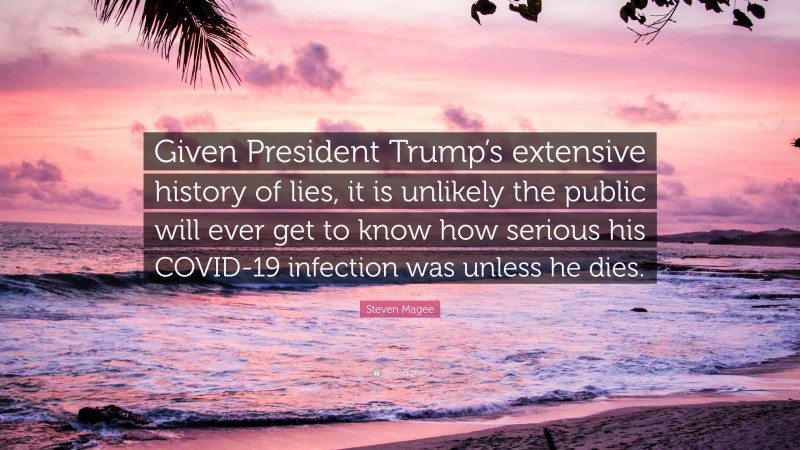 Steven Magee Quote: “Given President Trump’s extensive history of lies, it is unlikely the public will ever get to know how serious his COVID-19 infection was unless he dies.”