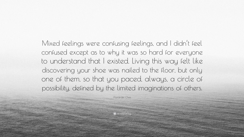 Alexander Chee Quote: “Mixed feelings were confusing feelings, and I didn’t feel confused except as to why it was so hard for everyone to understand that I existed. Living this way felt like discovering your shoe was nailed to the floor, but only one of them, so that you paced, always, a circle of possibility, defined by the limited imaginations of others.”