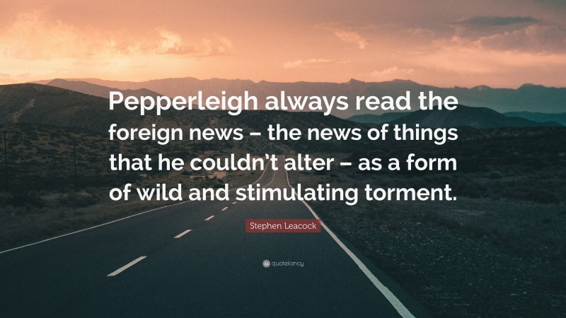 Stephen Leacock Quote: “Pepperleigh always read the foreign news – the news of things that he couldn’t alter – as a form of wild and stimulating torment.”