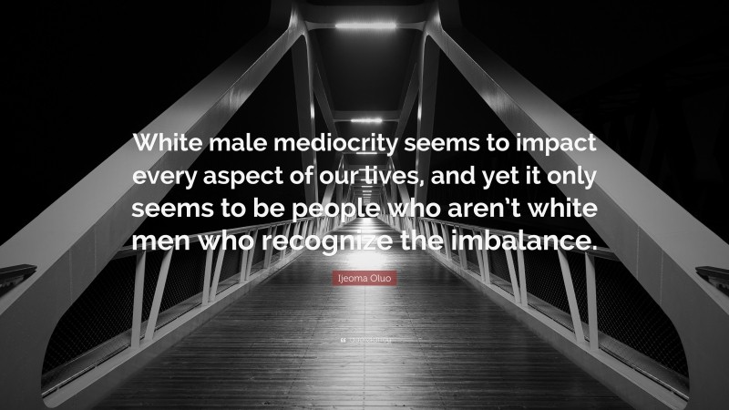 Ijeoma Oluo Quote: “White male mediocrity seems to impact every aspect of our lives, and yet it only seems to be people who aren’t white men who recognize the imbalance.”