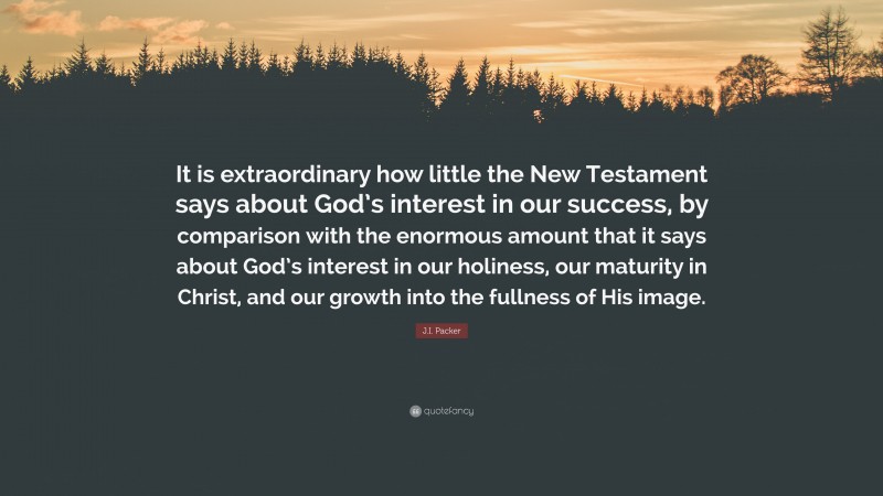 J.I. Packer Quote: “It is extraordinary how little the New Testament says about God’s interest in our success, by comparison with the enormous amount that it says about God’s interest in our holiness, our maturity in Christ, and our growth into the fullness of His image.”