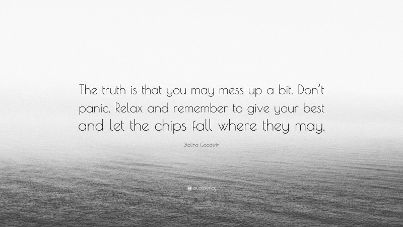 Stalina Goodwin Quote: “The truth is that you may mess up a bit. Don’t panic. Relax and remember to give your best and let the chips fall where they may.”