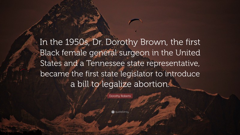 Dorothy Roberts Quote: “In the 1950s, Dr. Dorothy Brown, the first Black female general surgeon in the United States and a Tennessee state representative, became the first state legislator to introduce a bill to legalize abortion.”
