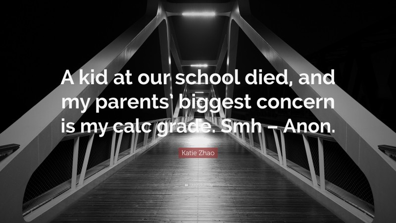 Katie Zhao Quote: “A kid at our school died, and my parents’ biggest concern is my calc grade. Smh – Anon.”