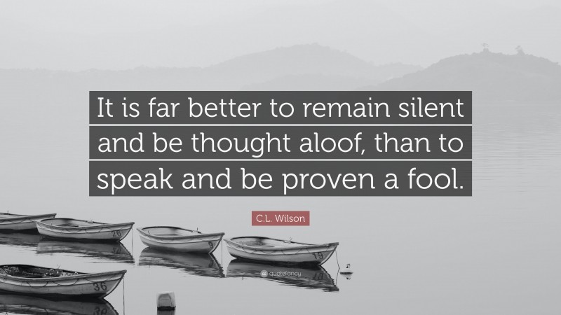 C.L. Wilson Quote: “It is far better to remain silent and be thought aloof, than to speak and be proven a fool.”