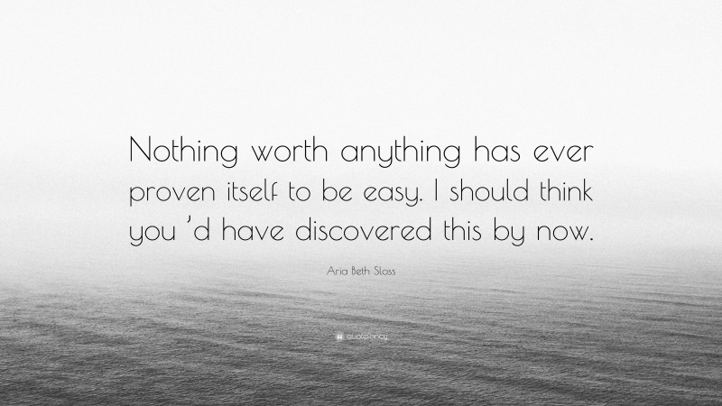 Aria Beth Sloss Quote: “Nothing worth anything has ever proven itself to be easy. I should think you ’d have discovered this by now.”