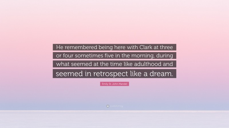 Emily St. John Mandel Quote: “He remembered being here with Clark at three or four sometimes five in the morning, during what seemed at the time like adulthood and seemed in retrospect like a dream.”