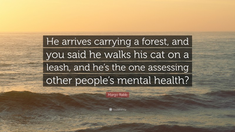 Margo Rabb Quote: “He arrives carrying a forest, and you said he walks his cat on a leash, and he’s the one assessing other people’s mental health?”