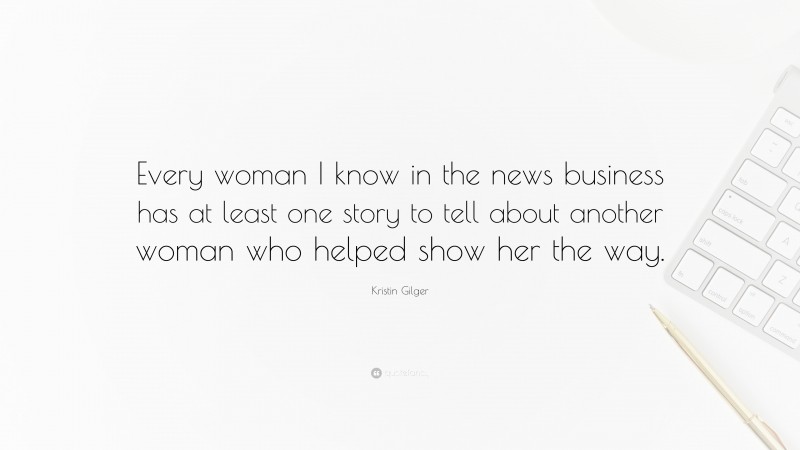 Kristin Gilger Quote: “Every woman I know in the news business has at least one story to tell about another woman who helped show her the way.”