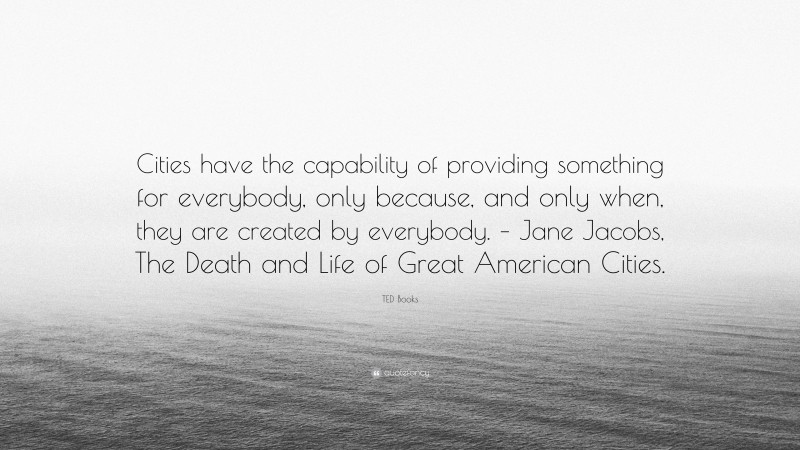 TED Books Quote: “Cities have the capability of providing something for everybody, only because, and only when, they are created by everybody. – Jane Jacobs, The Death and Life of Great American Cities.”