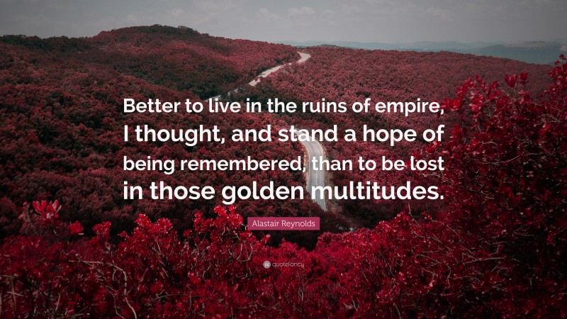 Alastair Reynolds Quote: “Better to live in the ruins of empire, I thought, and stand a hope of being remembered, than to be lost in those golden multitudes.”