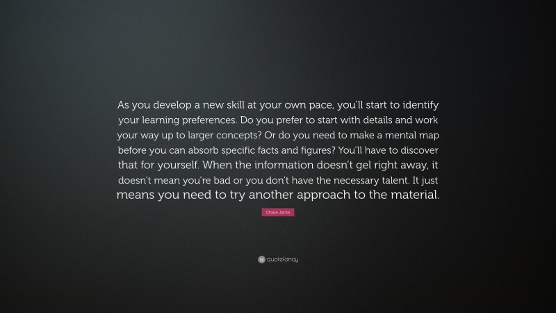 Chase Jarvis Quote: “As you develop a new skill at your own pace, you’ll start to identify your learning preferences. Do you prefer to start with details and work your way up to larger concepts? Or do you need to make a mental map before you can absorb specific facts and figures? You’ll have to discover that for yourself. When the information doesn’t gel right away, it doesn’t mean you’re bad or you don’t have the necessary talent. It just means you need to try another approach to the material.”