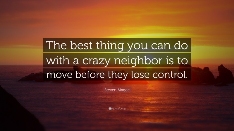 Steven Magee Quote: “The best thing you can do with a crazy neighbor is to move before they lose control.”