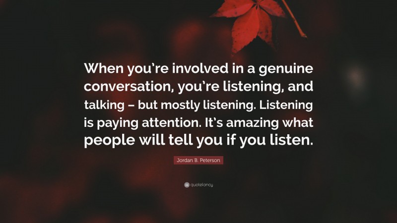 Jordan B. Peterson Quote: “When you’re involved in a genuine conversation, you’re listening, and talking – but mostly listening. Listening is paying attention. It’s amazing what people will tell you if you listen.”