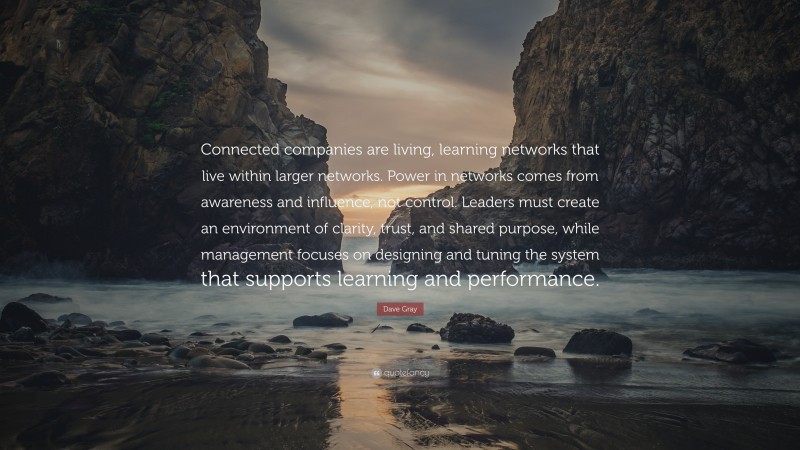 Dave Gray Quote: “Connected companies are living, learning networks that live within larger networks. Power in networks comes from awareness and influence, not control. Leaders must create an environment of clarity, trust, and shared purpose, while management focuses on designing and tuning the system that supports learning and performance.”