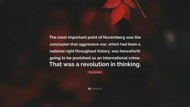 Tom Hofmann Quote: “The most important point of Nuremberg was the conclusion that aggressive war, which had been a national right throughout history, was henceforth going to be punished as an international crime. That was a revolution in thinking.”