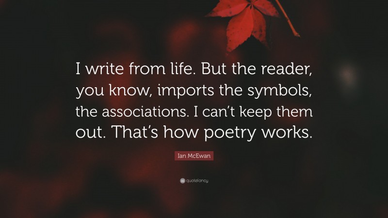 Ian McEwan Quote: “I write from life. But the reader, you know, imports the symbols, the associations. I can’t keep them out. That’s how poetry works.”
