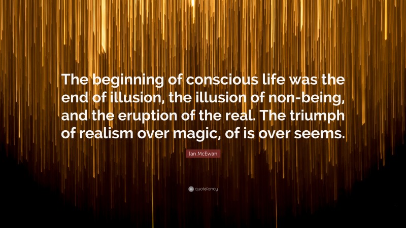 Ian McEwan Quote: “The beginning of conscious life was the end of illusion, the illusion of non-being, and the eruption of the real. The triumph of realism over magic, of is over seems.”