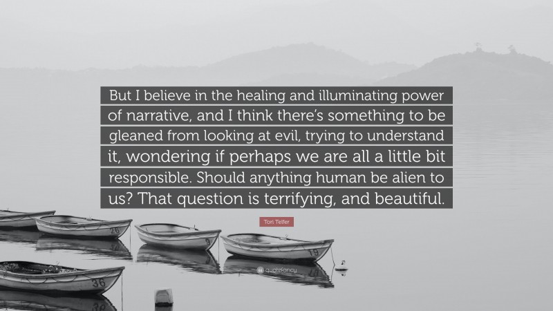 Tori Telfer Quote: “But I believe in the healing and illuminating power of narrative, and I think there’s something to be gleaned from looking at evil, trying to understand it, wondering if perhaps we are all a little bit responsible. Should anything human be alien to us? That question is terrifying, and beautiful.”