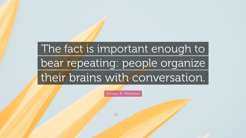 Jordan B. Peterson Quote: “The fact is important enough to bear repeating: people organize their brains with conversation.”