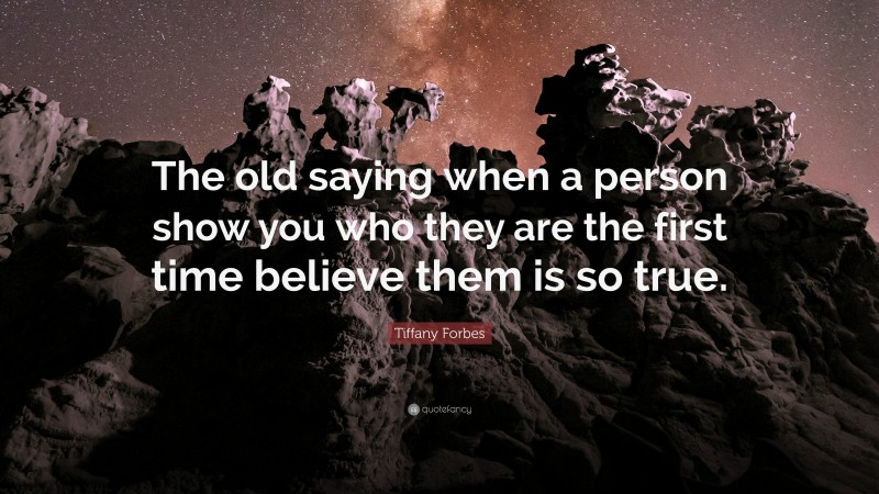 Tiffany Forbes Quote: “The old saying when a person show you who they are the first time believe them is so true.”