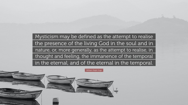 William Ralph Inge Quote: “Mysticism may be defined as the attempt to realise the presence of the living God in the soul and in nature, or, more generally, as the attempt to realise, in thought and feeling, the immanence of the temporal in the eternal, and of the eternal in the temporal.”