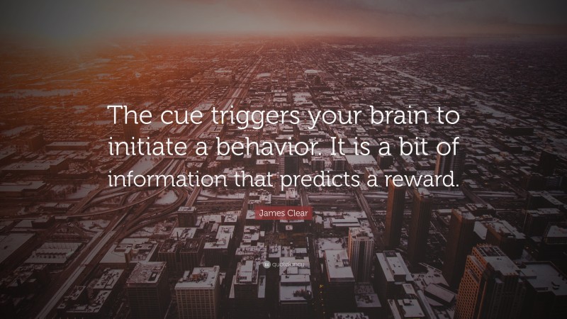 James Clear Quote: “The cue triggers your brain to initiate a behavior. It is a bit of information that predicts a reward.”