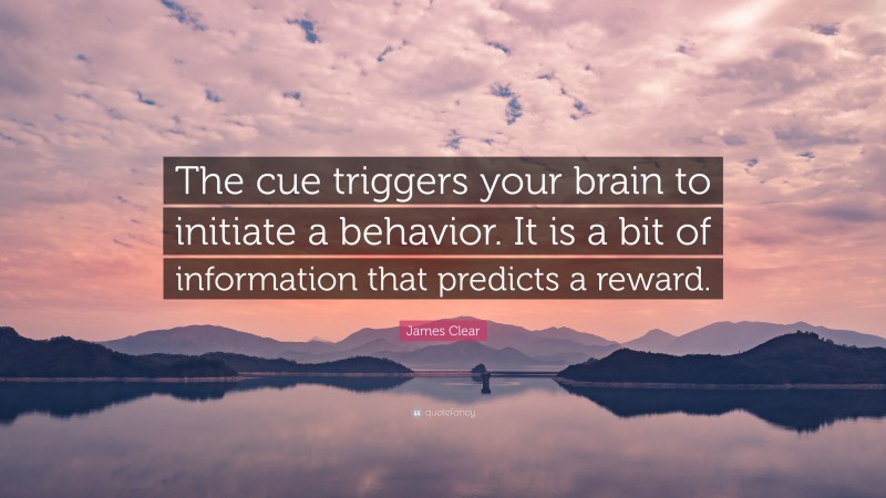 James Clear Quote: “The cue triggers your brain to initiate a behavior. It is a bit of information that predicts a reward.”