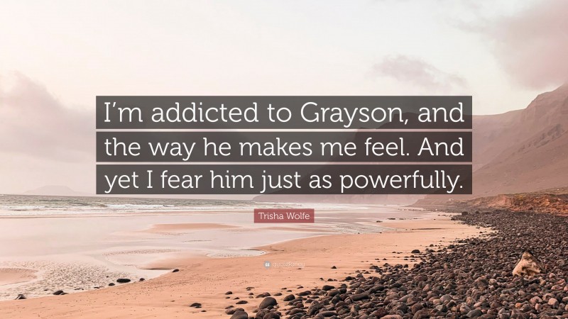 Trisha Wolfe Quote: “I’m addicted to Grayson, and the way he makes me feel. And yet I fear him just as powerfully.”