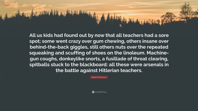 Robert McCammon Quote: “All us kids had found out by now that all teachers had a sore spot; some went crazy over gum chewing, others insane over behind-the-back giggles, still others nuts over the repeated squeaking and scuffing of shoes on the linoleum. Machine-gun coughs, donkeylike snorts, a fusillade of throat clearing, spitballs stuck to the blackboard: all these were arsenals in the battle against Hitlerian teachers.”