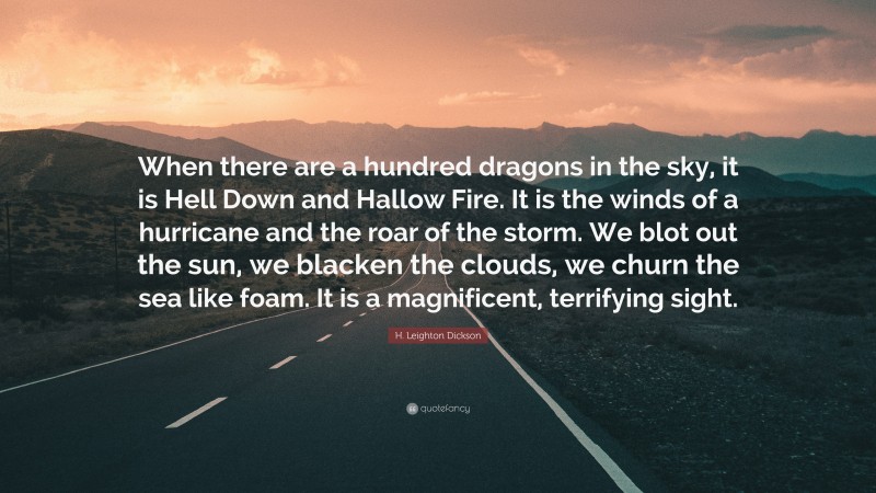 H. Leighton Dickson Quote: “When there are a hundred dragons in the sky, it is Hell Down and Hallow Fire. It is the winds of a hurricane and the roar of the storm. We blot out the sun, we blacken the clouds, we churn the sea like foam. It is a magnificent, terrifying sight.”