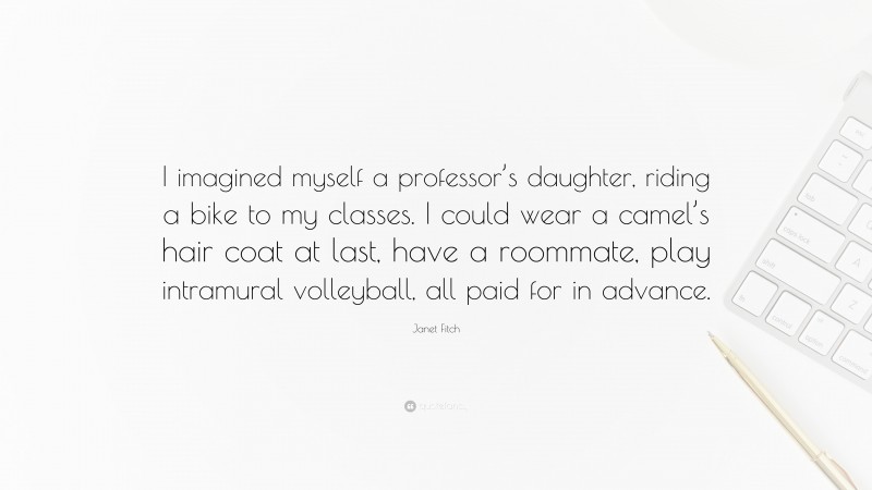 Janet Fitch Quote: “I imagined myself a professor’s daughter, riding a bike to my classes. I could wear a camel’s hair coat at last, have a roommate, play intramural volleyball, all paid for in advance.”