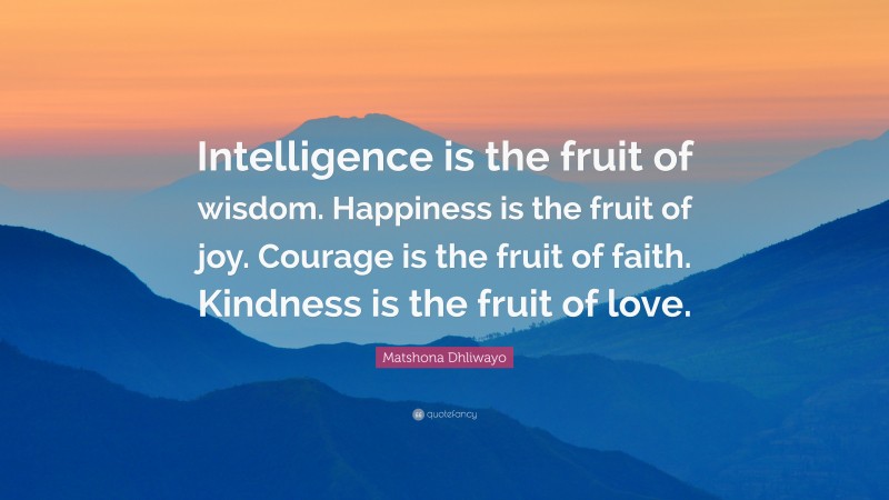 Matshona Dhliwayo Quote: “Intelligence is the fruit of wisdom. Happiness is the fruit of joy. Courage is the fruit of faith. Kindness is the fruit of love.”