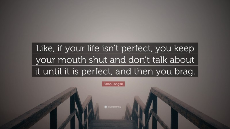 Sarah Langan Quote: “Like, if your life isn’t perfect, you keep your mouth shut and don’t talk about it until it is perfect, and then you brag.”