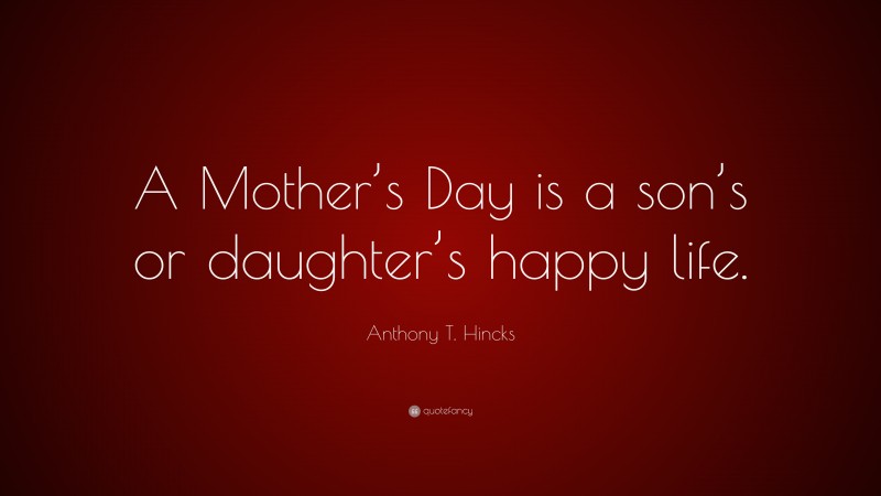 Anthony T. Hincks Quote: “A Mother’s Day is a son’s or daughter’s happy life.”