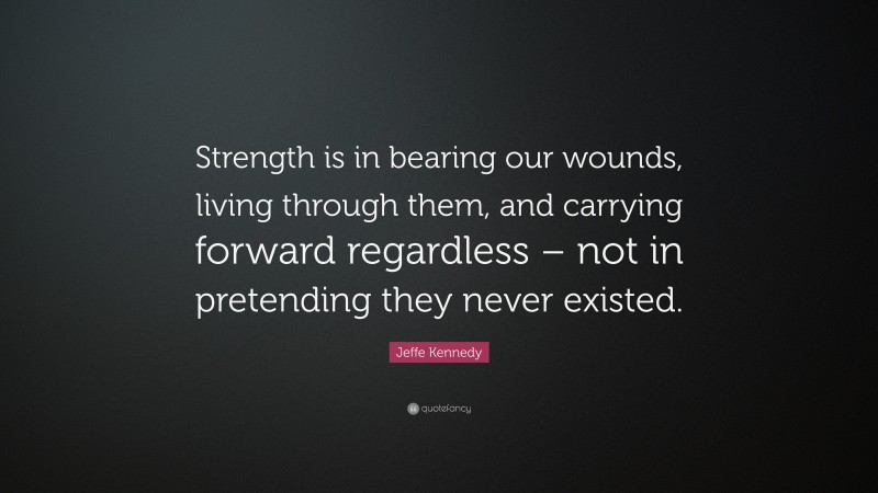 Jeffe Kennedy Quote: “Strength is in bearing our wounds, living through them, and carrying forward regardless – not in pretending they never existed.”