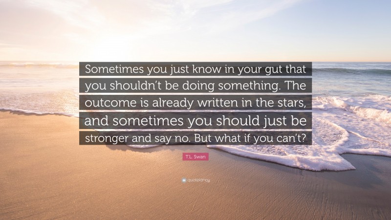 T.L. Swan Quote: “Sometimes you just know in your gut that you shouldn’t be doing something. The outcome is already written in the stars, and sometimes you should just be stronger and say no. But what if you can’t?”