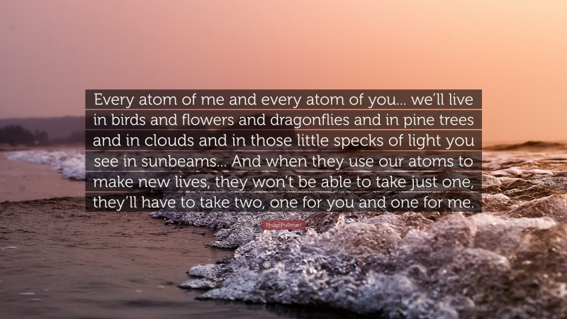 Philip Pullman Quote: “Every atom of me and every atom of you... we’ll live in birds and flowers and dragonflies and in pine trees and in clouds and in those little specks of light you see in sunbeams... And when they use our atoms to make new lives, they won’t be able to take just one, they’ll have to take two, one for you and one for me.”