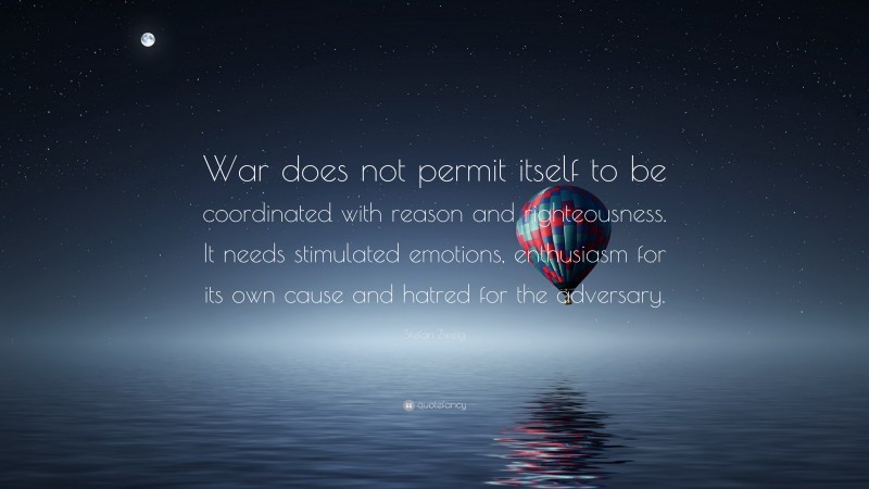 Stefan Zweig Quote: “War does not permit itself to be coordinated with reason and righteousness. It needs stimulated emotions, enthusiasm for its own cause and hatred for the adversary.”