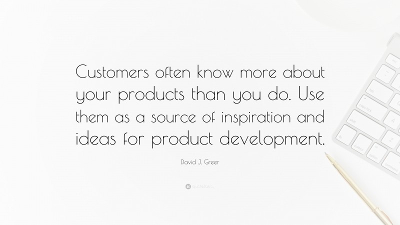 David J. Greer Quote: “Customers often know more about your products than you do. Use them as a source of inspiration and ideas for product development.”