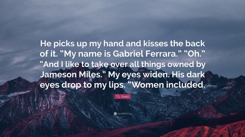 T.L. Swan Quote: “He picks up my hand and kisses the back of it. “My name is Gabriel Ferrara.” “Oh.” “And I like to take over all things owned by Jameson Miles.” My eyes widen. His dark eyes drop to my lips. “Women included.”
