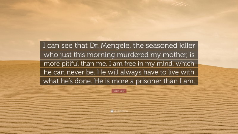 Edith Eger Quote: “I can see that Dr. Mengele, the seasoned killer who just this morning murdered my mother, is more pitiful than me. I am free in my mind, which he can never be. He will always have to live with what he’s done. He is more a prisoner than I am.”