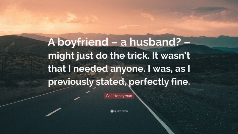 Gail Honeyman Quote: “A boyfriend – a husband? – might just do the trick. It wasn’t that I needed anyone. I was, as I previously stated, perfectly fine.”